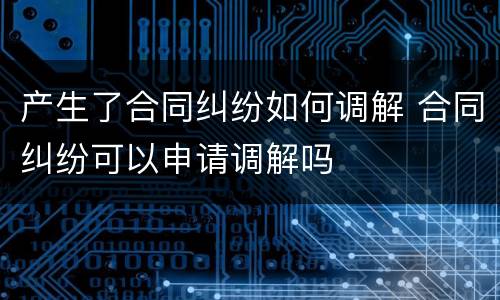产生了合同纠纷如何调解 合同纠纷可以申请调解吗