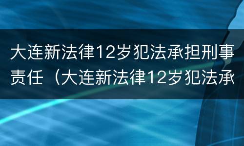 大连新法律12岁犯法承担刑事责任（大连新法律12岁犯法承担刑事责任多少年）