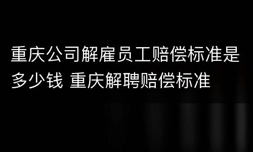重庆公司解雇员工赔偿标准是多少钱 重庆解聘赔偿标准