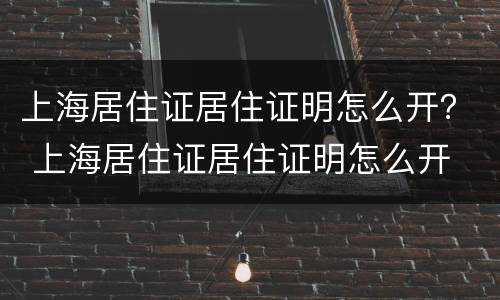 上海居住证居住证明怎么开？ 上海居住证居住证明怎么开