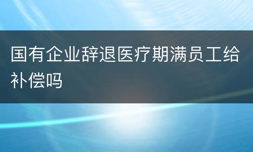 国有企业辞退医疗期满员工给补偿吗