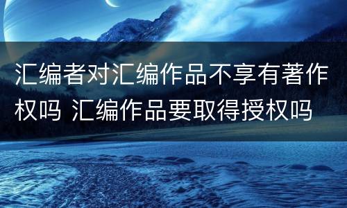 汇编者对汇编作品不享有著作权吗 汇编作品要取得授权吗