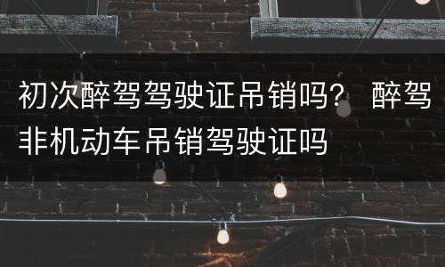 初次醉驾驾驶证吊销吗？ 醉驾非机动车吊销驾驶证吗