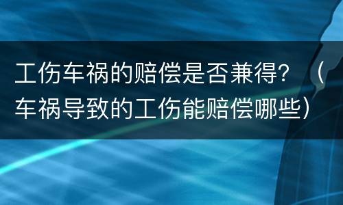 工伤车祸的赔偿是否兼得？（车祸导致的工伤能赔偿哪些）