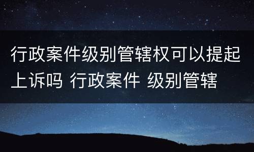 行政案件级别管辖权可以提起上诉吗 行政案件 级别管辖