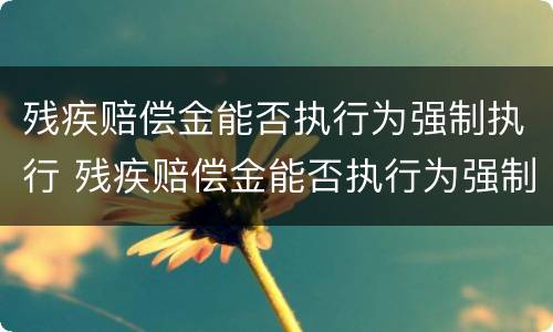 残疾赔偿金能否执行为强制执行 残疾赔偿金能否执行为强制执行案例