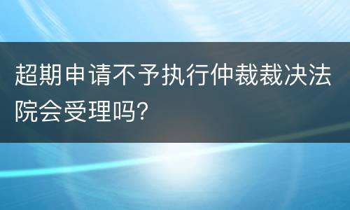 超期申请不予执行仲裁裁决法院会受理吗？