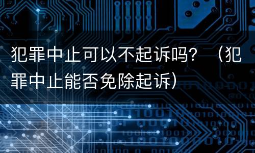 犯罪中止可以不起诉吗？（犯罪中止能否免除起诉）