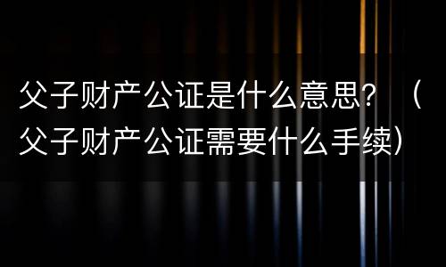 父子财产公证是什么意思？（父子财产公证需要什么手续）