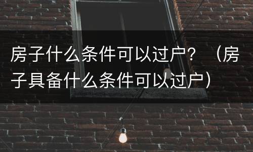 房子什么条件可以过户？（房子具备什么条件可以过户）