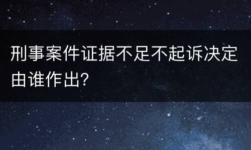 刑事案件证据不足不起诉决定由谁作出？