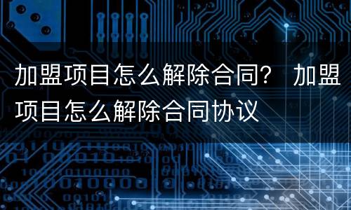 加盟项目怎么解除合同？ 加盟项目怎么解除合同协议