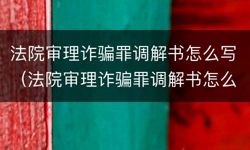 法院审理诈骗罪调解书怎么写（法院审理诈骗罪调解书怎么写范文）