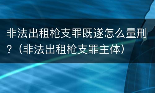 非法出租枪支罪既遂怎么量刑?（非法出租枪支罪主体）
