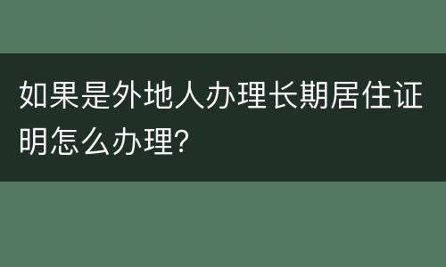 如果是外地人办理长期居住证明怎么办理？