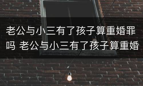 老公与小三有了孩子算重婚罪吗 老公与小三有了孩子算重婚罪吗知乎