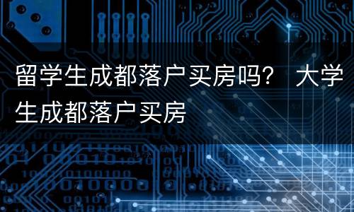 留学生成都落户买房吗？ 大学生成都落户买房