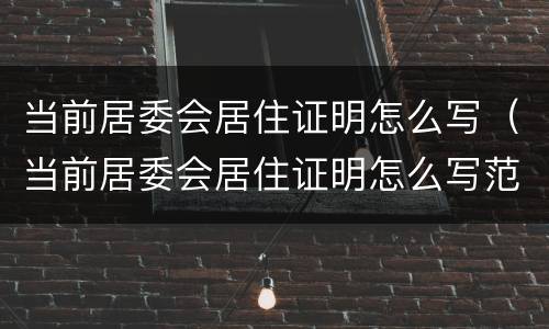 当前居委会居住证明怎么写（当前居委会居住证明怎么写范文）