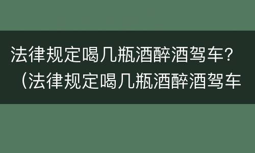 法律规定喝几瓶酒醉酒驾车？（法律规定喝几瓶酒醉酒驾车处罚）