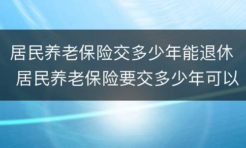 居民养老保险交多少年能退休 居民养老保险要交多少年可以退休