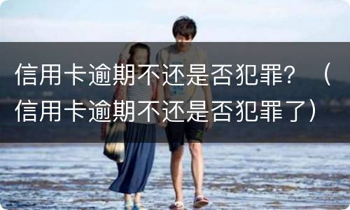 信用卡逾期不还是否犯罪？（信用卡逾期不还是否犯罪了）
