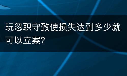 玩忽职守致使损失达到多少就可以立案？