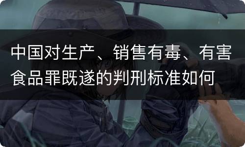中国对生产、销售有毒、有害食品罪既遂的判刑标准如何
