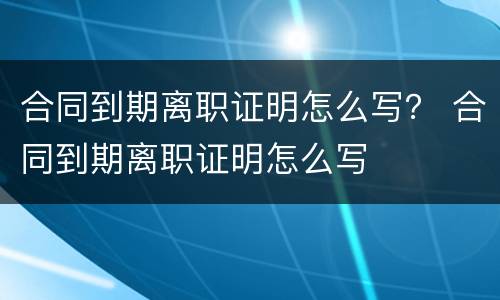 合同到期离职证明怎么写？ 合同到期离职证明怎么写