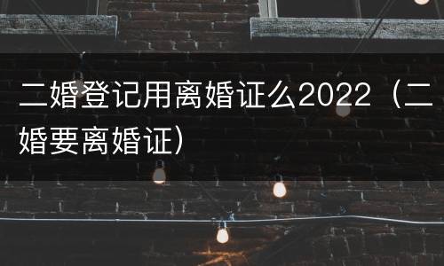 二婚登记用离婚证么2022（二婚要离婚证）