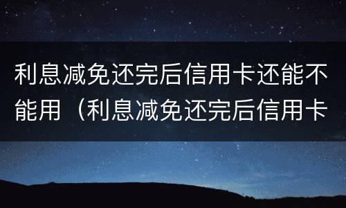 利息减免还完后信用卡还能不能用（利息减免还完后信用卡还能不能用了）