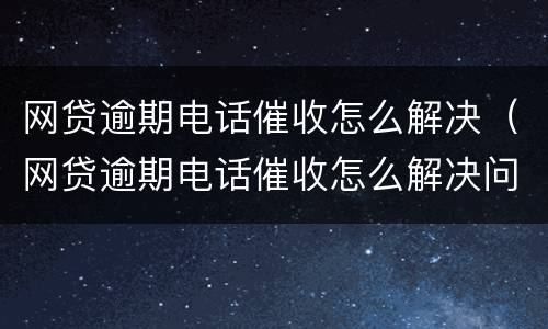 网贷逾期电话催收怎么解决（网贷逾期电话催收怎么解决问题）
