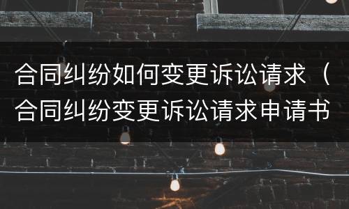 合同纠纷如何变更诉讼请求（合同纠纷变更诉讼请求申请书范文）