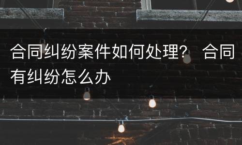合同纠纷案件如何处理？ 合同有纠纷怎么办