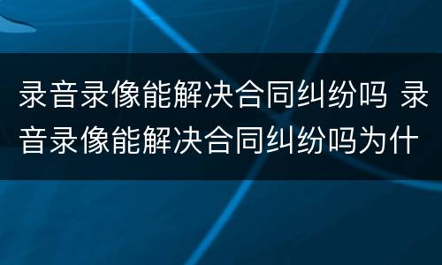 录音录像能解决合同纠纷吗 录音录像能解决合同纠纷吗为什么