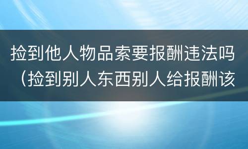 捡到他人物品索要报酬违法吗（捡到别人东西别人给报酬该不该要）