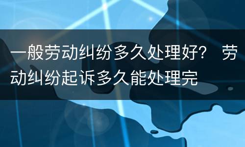 一般劳动纠纷多久处理好？ 劳动纠纷起诉多久能处理完