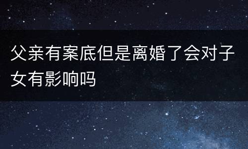 父亲有案底但是离婚了会对子女有影响吗
