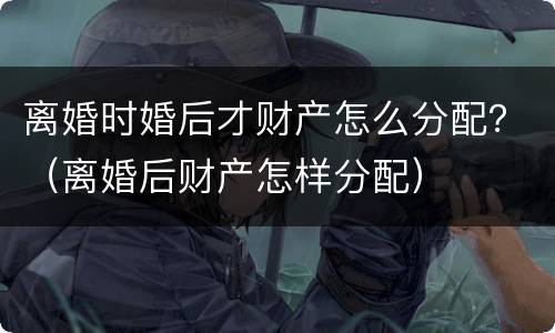 离婚时婚后才财产怎么分配？（离婚后财产怎样分配）
