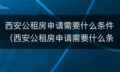 西安公租房申请需要什么条件（西安公租房申请需要什么条件呢）