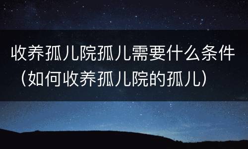 收养孤儿院孤儿需要什么条件（如何收养孤儿院的孤儿）