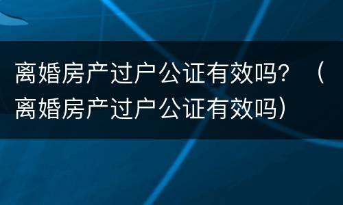 离婚房产过户公证有效吗？（离婚房产过户公证有效吗）