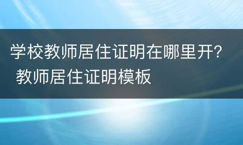 学校教师居住证明在哪里开？ 教师居住证明模板