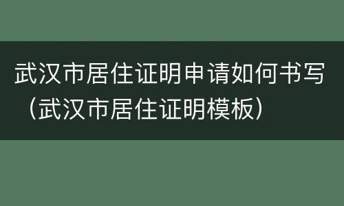 武汉市居住证明申请如何书写（武汉市居住证明模板）