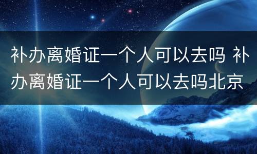 补办离婚证一个人可以去吗 补办离婚证一个人可以去吗北京