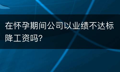 在怀孕期间公司以业绩不达标降工资吗？