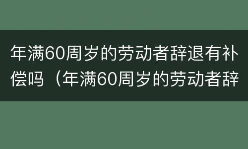 年满60周岁的劳动者辞退有补偿吗（年满60周岁的劳动者辞退有补偿吗合法吗）