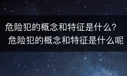 危险犯的概念和特征是什么？ 危险犯的概念和特征是什么呢