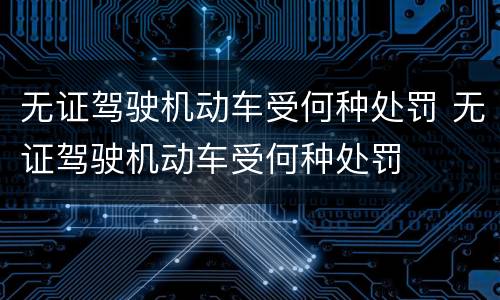 无证驾驶机动车受何种处罚 无证驾驶机动车受何种处罚
