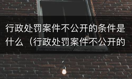 行政处罚案件不公开的条件是什么（行政处罚案件不公开的条件是什么意思）