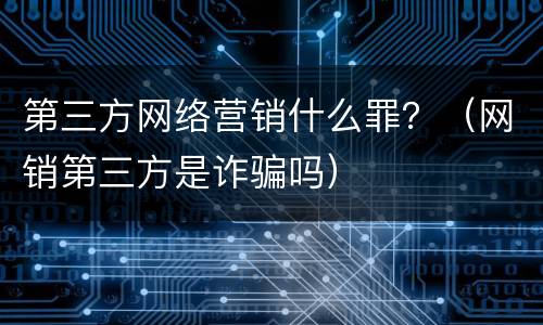第三方网络营销什么罪？（网销第三方是诈骗吗）